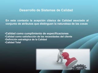 Desarrollo de Sistemas de Calidad
En este contexto la acepción clásica de Calidad asociado al
conjunto de atributos que distinguen la naturaleza de las cosas
•Calidad como cumplimiento de especificaciones
•Calidad como satisfacción de las necesidades del cliente
•Definición estratégica de la Calidad
•Calidad Total
 