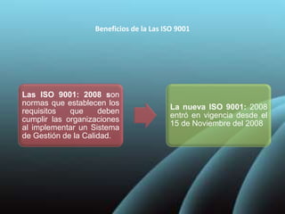 Beneficios de la Las ISO 9001
Las ISO 9001: 2008 son
normas que establecen los
requisitos que deben
cumplir las organizaciones
al implementar un Sistema
de Gestión de la Calidad.
La nueva ISO 9001: 2008
entró en vigencia desde el
15 de Noviembre del 2008
 