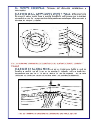 2.3.- TRAMPAS COMBINADAS.- Formados por elementos estratigráficos y 
estructurales. 
2.3.1.-DOMOS DE SAL SUPRAYACIENDO DOMOS Y FALLAS.- El levantamiento 
de un domo salino, puede llegar a levantar la cubierta sedimentaria que lo supraye 
formando trampas. La cubierta sedimentaria puede ser cortada por fallas normales y 
formarse así trampas por fallas. 
FIG. 24 TRAMPAS COMBINADAS-DOMOS DE SAL SUPRAYACIENDO DOMOS Y 
FALLAS 
2.3.2.-DOMOS DE SAL-ROCA TECHO.-La sal es inicialmente halita la cual se 
disuelve a medida que el domo se va levantando dejando residuos insolubles, 
formándose una roca techo de varios cientos de pies de espesor .Las fracturas 
cavidades por disolución hacen a la roca de techo una buena roca reservorio. 
FIG. 25 TRAMPAS COMBINADAS-DOMOS DE SAL-ROCA TECHO 
 