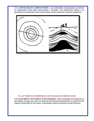 2.3.5.-ANTICLINALES COMPACTADOS.- Los anticlinales compactados se forman 
en sedimentos sobre altos estructurales o arrecifes .Los sedimentos debido a su 
porosidad se compactan más hacia la base, donde presentan mayores espesores. 
FIG. 28 TRAMPAS COMBINADAS-ANTICLINALES COMPACTADOS 
2.3.6.-DOLOMITA TECTONICA O SECUNDARIA.- Esta controlada por fracturas en 
las calizas. El agua per cola a lo largo de las fracturas produciendo un cambio en las 
calizas a dolomitas en las zonas, el yacimiento sigue la dirección de las fracturas. 
 