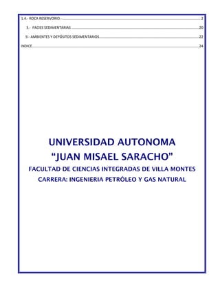 1.4.- ROCA RESERVORIO.-..........................................................................................................................................2 
3.- FACIES SEDIMENTARIAS ..............................................................................................................................20 
9.- AMBIENTES Y DEPÓSITOS SEDIMENTARIOS...................................................................................................22 
INDICE......................................................................................................................................................................24 
UNIVERSIDAD AUTONOMA 
“JUAN MISAEL SARACHO” 
FACULTAD DE CIENCIAS INTEGRADAS DE VILLA MONTES 
CARRERA: INGENIERIA PETRÓLEO Y GAS NATURAL 
 