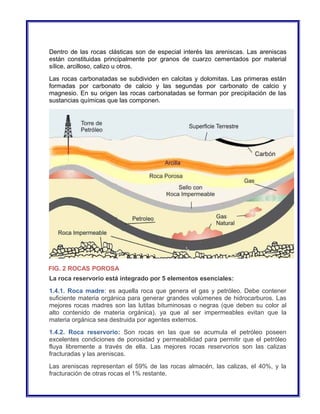 Dentro de las rocas clásticas son de especial interés las areniscas. Las areniscas 
están constituidas principalmente por granos de cuarzo cementados por material 
sílice, arcilloso, calizo u otros. 
Las rocas carbonatadas se subdividen en calcitas y dolomitas. Las primeras están 
formadas por carbonato de calcio y las segundas por carbonato de calcio y 
magnesio. En su origen las rocas carbonatadas se forman por precipitación de las 
sustancias químicas que las componen. 
FIG. 2 ROCAS POROSA 
La roca reservorio está integrado por 5 elementos esenciales: 
1.4.1. Roca madre: es aquella roca que genera el gas y petróleo. Debe contener 
suficiente materia orgánica para generar grandes volúmenes de hidrocarburos. Las 
mejores rocas madres son las lutitas bituminosas o negras (que deben su color al 
alto contenido de materia orgánica), ya que al ser impermeables evitan que la 
materia orgánica sea destruida por agentes externos. 
1.4.2. Roca reservorio: Son rocas en las que se acumula el petróleo poseen 
excelentes condiciones de porosidad y permeabilidad para permitir que el petróleo 
fluya libremente a través de ella. Las mejores rocas reservorios son las calizas 
fracturadas y las areniscas. 
Las areniscas representan el 59% de las rocas almacén, las calizas, el 40%, y la 
fracturación de otras rocas el 1% restante. 
 