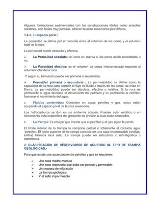 Algunas formaciones sedimentarias con bio construcciones fósiles como arrecifes 
coralinos, con facies muy porosas, ofrecen buenos reservorios petrolíferos. 
1.4.3. El espacio poral : 
La porosidad se define por el cociente entre el volumen de los poros y el volumen 
total de la roca. 
La porosidad puede absoluta y efectiva. 
 La Porosidad absoluta: no tiene en cuenta si los poros están conectados o 
no. 
 La Porosidad efectiva: es el volumen de poros interconectado respecto al 
volumen total de la roca. 
Y según su formación puede ser primaria o secundaria. 
 Porosidad primaria o secundaria : La permeabilidad se define como la 
capacidad de la roca para permitir el flujo de fluido a través de los poros, se mide en 
Darcy. La permeabilidad puede ser absoluta, efectiva o relativa. Si la roca es 
permeable al agua favorece el movimiento del petróleo y es permeable al petróleo 
favorece el movimiento del agua. 
1. Fluidos contenidos: Consisten en agua, petróleo y gas, estos están 
ocupando el espacio poral de la roca reservorio. 
Los hidrocarburos se dan en un ambiente acuoso. Pueden estar estático o en 
movimiento todo dependerá del gradiente de presión al cual están sometidos. 
2. La trampa: Es el lugar que impide que el petróleo y el gas sigan fluyendo. 
El límite inferior de la trampa lo compone parcial o totalmente el contacto agua 
-petróleo. El límite superior de la trampa consiste en una capa impermeable (arcillas, 
lutitas) llamada roca sello. La trampa puede ser estructural o estratigráfica o 
combinada. 
2. CLASIFICACION DE RESERVORIOS DE ACUERDO AL TIPO DE TRAMPA 
GEOLÓGICAS.- 
Para que exista una acumulación de petróleo y gas se requieren: 
 Una roca madre madura 
 Una roca reservorio que debe ser poroso y permeable 
 Un proceso de migración 
 La trampa geológica 
 Y el sello impermeable 
 