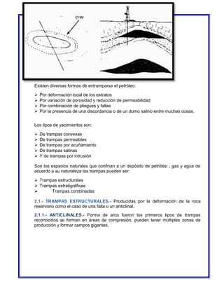 Existen diversas formas de entramparse el petróleo: 
 Por deformación local de los estratos 
 Por variación de porosidad y reducción de permeabilidad 
 Por combinación de pliegues y fallas 
 Por la presencia de una discordancia o de un domo salino entre muchas cosas. 
Los tipos de yacimientos son: 
 De trampas convexas 
 De trampas permeables 
 De trampas por acuñamiento 
 De trampas salinas 
 Y de trampas por intrusión 
Son los espacios naturales que confinan a un depósito de petróleo , gas y agua de 
acuerdo a su naturaleza las trampas pueden ser: 
 Trampas estructurales 
 Trampas estratigráficas 
 Trampas combinadas 
2.1.- TRAMPAS ESTRUCTURALES.- Producidas por la deformación de la roca 
reservorio como el caso de una falla o un anticlinal. 
2.1.1.- ANTICLINALES.- Forma de arco fueron los primeros tipos de trampas 
reconocidos se forman en áreas de compresión, pueden tener múltiples zonas de 
producción y formar campos gigantes. 
 