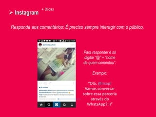  Instagram
Responda aos comentários: É preciso sempre interagir com o público.
+ Dicas
Para responder é só
digitar “@” + “nome
de quem comentou”.
Exemplo:
“Olá, @lrsap!
Vamos conversar
sobre essa parceria
através do
WhatsApp? :)”
 