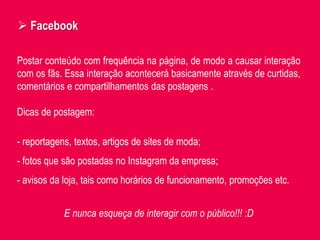 Postar conteúdo com frequência na página, de modo a causar interação
com os fãs. Essa interação acontecerá basicamente através de curtidas,
comentários e compartilhamentos das postagens .
 Facebook
Dicas de postagem:
- reportagens, textos, artigos de sites de moda;
- fotos que são postadas no Instagram da empresa;
- avisos da loja, tais como horários de funcionamento, promoções etc.
E nunca esqueça de interagir com o público!!! :D
 