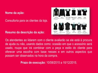 Nome da ação:
Consultoria para os clientes da loja.
Resumo da descrição da ação:
Os atendentes ao lidarem com o cliente avaliarão se ele está à procura
de ajuda ou não, usando dados como: ocasião em que o acessório será
usado, roupa que irá combinar com a peça e estilo do cliente para
oferecer uma escolha com base nesses e em outros aspectos que
possam ser observados na hora da compra.
Prazo de execução: 10/08/2015 a 10/12/2015.
 