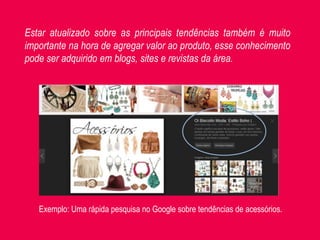 Exemplo: Uma rápida pesquisa no Google sobre tendências de acessórios.
Estar atualizado sobre as principais tendências também é muito
importante na hora de agregar valor ao produto, esse conhecimento
pode ser adquirido em blogs, sites e revistas da área.
 