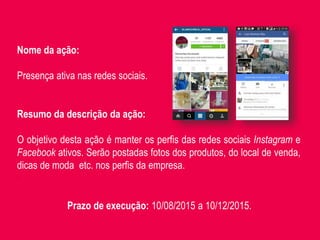 Nome da ação:
Presença ativa nas redes sociais.
Resumo da descrição da ação:
O objetivo desta ação é manter os perfis das redes sociais Instagram e
Facebook ativos. Serão postadas fotos dos produtos, do local de venda,
dicas de moda etc. nos perfis da empresa.
.
Prazo de execução: 10/08/2015 a 10/12/2015.
 