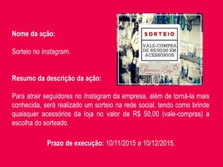 Nome da ação:
Sorteio no Instagram.
Resumo da descrição da ação:
Para atrair seguidores no Instagram da empresa, além de torná-la mais
conhecida, será realizado um sorteio na rede social, tendo como brinde
quaisquer acessórios da loja no valor de R$ 50,00 (vale-compras) a
escolha do sorteado..
Prazo de execução: 10/11/2015 a 10/12/2015.
 
