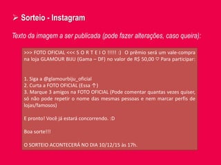  Sorteio - Instagram
Texto da imagem a ser publicada (pode fazer alterações, caso queira):
>>> FOTO OFICIAL <<< S O R T E I O !!!!! :) O prêmio será um vale-compra
na loja GLAMOUR BIJU (Gama – DF) no valor de R$ 50,00 ♡ Para participar:
1. Siga a @glamourbiju_oficial
2. Curta a FOTO OFICIAL (Essa ↑)
3. Marque 3 amigos na FOTO OFICIAL (Pode comentar quantas vezes quiser,
só não pode repetir o nome das mesmas pessoas e nem marcar perfis de
lojas/famosos)
E pronto! Você já estará concorrendo. :D
Boa sorte!!!
O SORTEIO ACONTECERÁ NO DIA 10/12/15 às 17h.
 