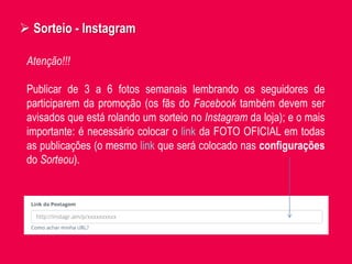  Sorteio - Instagram
Atenção!!!
Publicar de 3 a 6 fotos semanais lembrando os seguidores de
participarem da promoção (os fãs do Facebook também devem ser
avisados que está rolando um sorteio no Instagram da loja); e o mais
importante: é necessário colocar o link da FOTO OFICIAL em todas
as publicações (o mesmo link que será colocado nas configurações
do Sorteou).
 