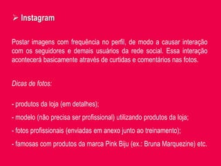 Postar imagens com frequência no perfil, de modo a causar interação
com os seguidores e demais usuários da rede social. Essa interação
acontecerá basicamente através de curtidas e comentários nas fotos.
 Instagram
Dicas de fotos:
- produtos da loja (em detalhes);
- modelo (não precisa ser profissional) utilizando produtos da loja;
- fotos profissionais (enviadas em anexo junto ao treinamento);
- famosas com produtos da marca Pink Biju (ex.: Bruna Marquezine) etc.
 