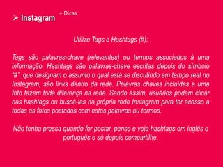  Instagram
Utilize Tags e Hashtags (#):
Tags são palavras-chave (relevantes) ou termos associados à uma
informação. Hashtags são palavras-chave escritas depois do símbolo
“#”, que designam o assunto o qual está se discutindo em tempo real no
Instagram, são links dentro da rede. Palavras chaves incluídas a uma
foto fazem toda diferença na rede. Sendo assim, usuários podem clicar
nas hashtags ou buscá-las na própria rede Instagram para ter acesso a
todas as fotos postadas com estas palavras ou termos.
Não tenha pressa quando for postar, pense e veja hashtags em inglês e
português e só depois compartilhe.
+ Dicas
 