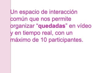Un espacio de interacción
común que nos permite
organizar “quedadas” en vídeo
y en tiempo real, con un
máximo de 10 participantes.
 