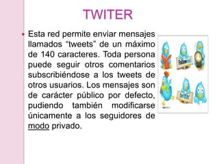 TWITER
   Esta red permite enviar mensajes
    llamados “tweets” de un máximo
    de 140 caracteres. Toda persona
    puede seguir otros comentarios
    subscribiéndose a los tweets de
    otros usuarios. Los mensajes son
    de carácter público por defecto,
    pudiendo también modificarse
    únicamente a los seguidores de
    modo privado.
 
