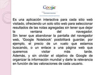 Es una aplicación interactiva para cada sitio web
visitado, ofreciendo un solo sitio web para seleccionar
resultados de las notas agregadas sin tener que dejar
la           ventana           del          navegador.
Sin tener que abandonar la pantalla del navegador
web, 'Google Notebook' posibilitará guardar, por
ejemplo, el precio de un vuelo que estamos
buscando, o un enlace a una página web que
queremos            visitar         más          tarde.
Además, y sin olvidar el objetivo de Google de
organizar la información mundial y darle la relevancia
en función de las valoraciones de cada usuario.
 