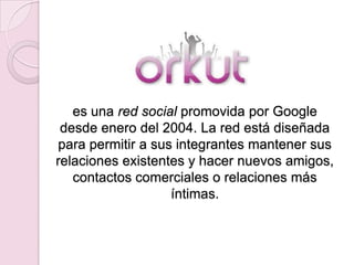 es una red social promovida por Google
 desde enero del 2004. La red está diseñada
para permitir a sus integrantes mantener sus
relaciones existentes y hacer nuevos amigos,
   contactos comerciales o relaciones más
                   íntimas.
 