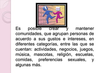 Es     posible   crear    y    mantener
comunidades, que agrupan personas de
acuerdo a sus gustos e intereses, en
diferentes categorías, entre las que se
cuentan: actividades, negocios, juegos,
música, mascotas, religión, escuelas,
comidas, preferencias sexuales, y
algunas más.
 