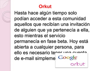 Orkut
Hasta hace algún tiempo solo
podían acceder a esta comunidad
aquellos que recibían una invitación
de alguien que ya pertenecía a ella,
esto mientras el servicio
permanecía en fase beta. Hoy está
abierta a cualquier persona, para
ello es necesario tener una cuenta
de e-mail simplemente.
 