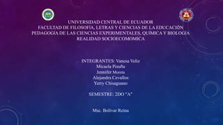 UNIVERSIDAD CENTRAL DE ECUADOR
FACULTAD DE FILOSOFÍA, LETRAS Y CIENCIAS DE LA EDUCACIÓN
PEDAGOGÍA DE LAS CIENCIAS EXPERIMENTALES, QUÍMICAY BIOLOGÍA
REALIDAD SOCIOECOMOMICA
INTEGRANTES: Vanesa Veliz
Micaela Pisuña
Jennifer Moreta
Alejandra Cevallos
Yerry Chisaguano
SEMESTRE: 2DO “A”
Msc. Bolivar Reina
 