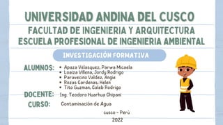 UNIVERSIDAD ANDINA DEL CUSCO
UNIVERSIDAD ANDINA DEL CUSCO
FACULTAD DE INGENIERIA Y ARQUITECTURA
ESCUELA PROFESIONAL DE INGENIERIA AMBIENTAL
ESCUELA PROFESIONAL DE INGENIERIA AMBIENTAL
alumnos:
alumnos: Apaza Velasquez, Parwa Micaela
Loaiza Villena, Jordy Rodrigo
Paravecino Valdez, Angie
Rozas Cardenas, Helen
Tito Guzman, Caleb Rodrigo
docente:
docente: Ing. Teodoro Huarhua Chipani
curso:
curso: Contaminación de Agua
2022
cusco - Perú
INVESTIGACIÓN FORMATIVA
 