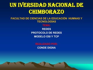 UN IVERSIDAD NACIONAL DE
CHIMBORAZO
FACULTAD DE CIENCIAS DE LA EDUCACIÒN HUMNAS Y
TECNOLOGÌAS
TEMA:
REDES
PROTOCOLO DE REDES
MODELO OSI Y TCP
REALIZADO POR:
CONDE DIGNA
 