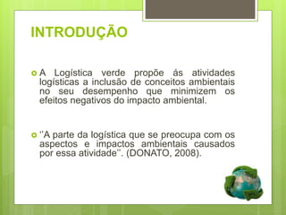 INTRODUÇÃO
 A Logística verde propõe ás atividades
logísticas a inclusão de conceitos ambientais
no seu desempenho que minimizem os
efeitos negativos do impacto ambiental.
 ‘’A parte da logística que se preocupa com os
aspectos e impactos ambientais causados
por essa atividade’’. (DONATO, 2008).
 