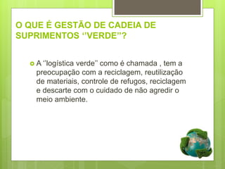 O QUE É GESTÃO DE CADEIA DE
SUPRIMENTOS ‘’VERDE’’?
 A ‘’logística verde’’ como é chamada , tem a
preocupação com a reciclagem, reutilização
de materiais, controle de refugos, reciclagem
e descarte com o cuidado de não agredir o
meio ambiente.
 