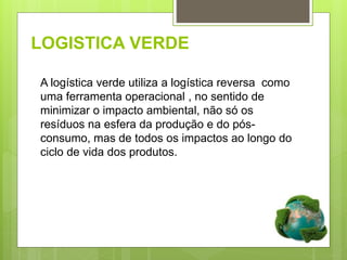 LOGISTICA VERDE
A logística verde utiliza a logística reversa como
uma ferramenta operacional , no sentido de
minimizar o impacto ambiental, não só os
resíduos na esfera da produção e do pós-
consumo, mas de todos os impactos ao longo do
ciclo de vida dos produtos.
 