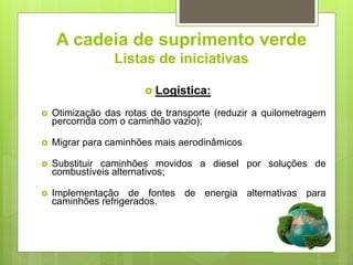 A cadeia de suprimento verde
Listas de iniciativas
 Logística:
 Otimização das rotas de transporte (reduzir a quilometragem
percorrida com o caminhão vazio);
 Migrar para caminhões mais aerodinâmicos
 Substituir caminhões movidos a diesel por soluções de
combustíveis alternativos;
 Implementação de fontes de energia alternativas para
caminhões refrigerados.
 