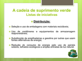 A cadeia de suprimento verde
Listas de iniciativaserde
 Distribuição:
 Seleção e uso de embalagens com materiais recicláveis;
 Uso de contêineres e equipamentos de armazenagem
reaproveitáveis;
 Substituição de empilhadeiras a gasolina por outras que usam
fontes alternativas de energia;
 Redução do consumo de energia pelo uso de painéis
solares, telhados ecológicos e amplas entradas de luz natural.
 