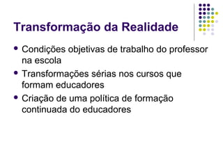 Transformação da Realidade
 Condições objetivas de trabalho do professor
na escola
 Transformações sérias nos cursos que
formam educadores
 Criação de uma política de formação
continuada do educadores
 