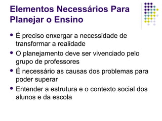 Elementos Necessários Para
Planejar o Ensino
 É preciso enxergar a necessidade de
transformar a realidade
 O planejamento deve ser vivenciado pelo
grupo de professores
 É necessário as causas dos problemas para
poder superar
 Entender a estrutura e o contexto social dos
alunos e da escola
 