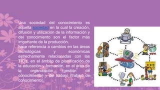 Una sociedad del conocimiento es
aquella sociedad en la cual la creación,
difusión y utilización de la información y
del conocimiento son el factor más
importante de la producción.
hace referencia a cambios en las áreas
tecnológicas y económicas
estrechamente relacionadas con las
TIC’s, en el ámbito de planificación de
la educación y formación, en el área de
la organización (gestión de
conocimiento) y del trabajo (trabajo de
conocimiento).
 