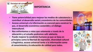IMPORTANCIA
• Tiene potencialidad para mejorar los medios de subsistencia y
contribuir al desarrollo social y económico de las comunidades.
• Acceso universal a la información es esencial para construir la
paz, el desarrollo económico sostenible y el diálogo
intercultural.
• Nos enfrentamos a retos que solamente a través de la
educación y el estudio podremos salir adelante.
• Puede mejorar la condición humana ya que se basa en
principios como la libertad de expresión, diversidad cultural
y lingüística, acceso universal tanto a la información como
al conocimiento y la educación de calidad para todos.
 