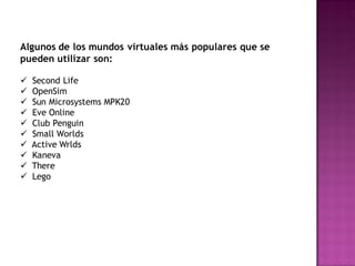 Algunos de los mundos virtuales más populares que se
pueden utilizar son:

   Second Life
   OpenSim
   Sun Microsystems MPK20
   Eve Online
   Club Penguin
   Small Worlds
   Active Wrlds
   Kaneva
   There
   Lego
 