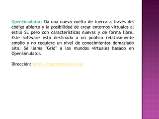 OpenSimulator: Da una nueva vuelta de tuerca a través del
código abierto y la posibilidad de crear entornos virtuales al
estilo SL pero con características nuevas y de forma libre.
Este software está destinado a un público relativamente
amplio y no requiere un nivel de conocimientos demasiado
alto. Se llama "Grid" a los mundos virtuales basado en
OpenSimulator.

Dirección: http://opensimulator.org
 