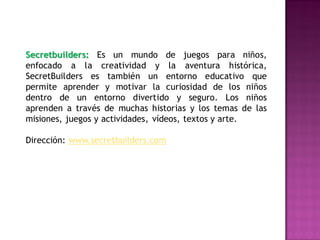 Secretbuilders: Es un mundo de juegos para niños,
enfocado a la creatividad y la aventura histórica,
SecretBuilders es también un entorno educativo que
permite aprender y motivar la curiosidad de los niños
dentro de un entorno divertido y seguro. Los niños
aprenden a través de muchas historias y los temas de las
misiones, juegos y actividades, vídeos, textos y arte.

Dirección: www.secretbuilders.com
 