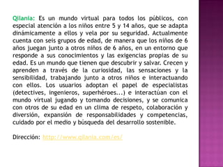 Qilania: Es un mundo virtual para todos los públicos, con
especial atención a los niños entre 5 y 14 años, que se adapta
dinámicamente a ellos y vela por su seguridad. Actualmente
cuenta con seis grupos de edad, de manera que los niños de 6
años juegan junto a otros niños de 6 años, en un entorno que
responde a sus conocimientos y las exigencias propias de su
edad. Es un mundo que tienen que descubrir y salvar. Crecen y
aprenden a través de la curiosidad, las sensaciones y la
sensibilidad, trabajando junto a otros niños e interactuando
con ellos. Los usuarios adoptan el papel de especialistas
(detectives, ingenieros, superhéroes...) e interactúan con el
mundo virtual jugando y tomando decisiones, y se comunica
con otros de su edad en un clima de respeto, colaboración y
diversión, expansión de responsabilidades y competencias,
cuidado por el medio y búsqueda del desarrollo sostenible.

Dirección: http://www.qilania.com/es/
 