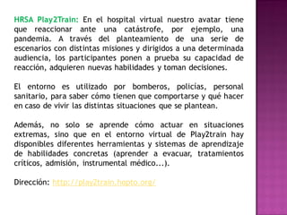 HRSA Play2Train: En el hospital virtual nuestro avatar tiene
que reaccionar ante una catástrofe, por ejemplo, una
pandemia. A través del planteamiento de una serie de
escenarios con distintas misiones y dirigidos a una determinada
audiencia, los participantes ponen a prueba su capacidad de
reacción, adquieren nuevas habilidades y toman decisiones.

El entorno es utilizado por bomberos, policías, personal
sanitario, para saber cómo tienen que comportarse y qué hacer
en caso de vivir las distintas situaciones que se plantean.

Además, no solo se aprende cómo actuar en situaciones
extremas, sino que en el entorno virtual de Play2train hay
disponibles diferentes herramientas y sistemas de aprendizaje
de habilidades concretas (aprender a evacuar, tratamientos
críticos, admisión, instrumental médico...).

Dirección: http://play2train.hopto.org/
 