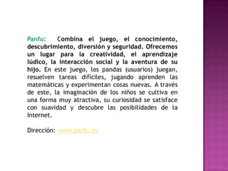 Panfu:    Combina el juego, el conocimiento,
descubrimiento, diversión y seguridad. Ofrecemos
un lugar para la creatividad, el aprendizaje
lúdico, la interacción social y la aventura de su
hijo. En este juego, los pandas (usuarios) juegan,
resuelven tareas difíciles, jugando aprenden las
matemáticas y experimentan cosas nuevas. A través
de este, la imaginación de los niños se cultiva en
una forma muy atractiva, su curiosidad se satisface
con suavidad y descubre las posibilidades de la
Internet.

Dirección: www.panfu.es
 