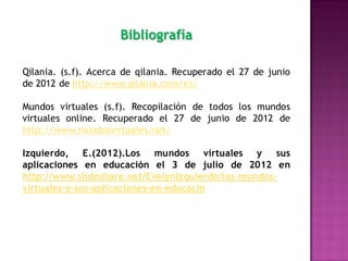 Bibliografía

Qilania. (s.f). Acerca de qilania. Recuperado el 27 de junio
de 2012 de http://www.qilania.com/es/

Mundos virtuales (s.f). Recopilación de todos los mundos
virtuales online. Recuperado el 27 de junio de 2012 de
http://www.mundosvirtuales.net/

Izquierdo, E.(2012).Los mundos virtuales y sus
aplicaciones en educación el 3 de julio de 2012 en
http://www.slideshare.net/EvelynIzquierdo/los-mundos-
virtuales-y-sus-aplicaciones-en-educacin
 