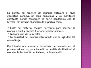 La puesta en práctica de mundos virtuales a nivel
educativo conlleva un plan minucioso y un monitoreo
constante donde convergen la parte académica con la
técnica, sin olvidar el análisis de aspectos como:

 Coste del material técnico necesario para acceder al
mundo virtual y hacerlo funcionar correctamente.
 La idoneidad de la interfaz.
 La densidad de usuarios relacionado con la agilidad del
aprendizaje.

Propiciando una correcta inmersión del usuario en el
proceso educativo, para impedir la pérdida de fidelidad al
modelo, la frustración o, incluso, la desconexión.
 