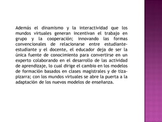 Además el dinamismo y la interactividad que los
mundos virtuales generan incentivan el trabajo en
grupo y la cooperación; innovando las formas
convencionales de relacionarse entre estudiante-
estudiante y el docente, el educador deja de ser la
única fuente de conocimiento para convertirse en un
experto colaborando en el desarrollo de las actividad
de aprendizaje, lo cual dirige el cambio en los modelos
de formación basados en clases magistrales y de tiza-
pizarra; con los mundos virtuales se abre la puerta a la
adaptación de los nuevos modelos de enseñanza.
 
