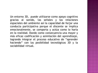 Un entorno 3D, puede utilizarse como apoyo cognitivo
gracias al sonido, las señales y las relaciones
espaciales del ambiente así la capacidad de forjar una
conducta participativa porque el discente se implica
emocionalmente, se comporta y actúa como lo haría
en la realidad. Dando como consecuencia una mayor y
más eficaz codificación y asimilación del aprendizaje,
logrando integrar el proceso educativo de “aprender
haciendo” con las posibilidad tecnológicas 3D y la
sociabilidad virtual.
 