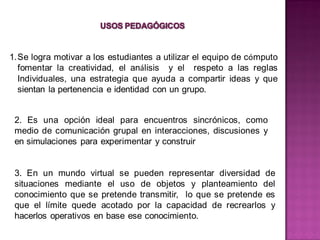 1.Se logra motivar a los estudiantes a utilizar el equipo de cómputo
  fomentar la creatividad, el análisis y el respeto a las reglas
  Individuales, una estrategia que ayuda a compartir ideas y que
  sientan la pertenencia e identidad con un grupo.


 2. Es una opción ideal para encuentros sincrónicos, como
 medio de comunicación grupal en interacciones, discusiones y
 en simulaciones para experimentar y construir


 3. En un mundo virtual se pueden representar diversidad de
 situaciones mediante el uso de objetos y planteamiento del
 conocimiento que se pretende transmitir, lo que se pretende es
 que el límite quede acotado por la capacidad de recrearlos y
 hacerlos operativos en base ese conocimiento.
 