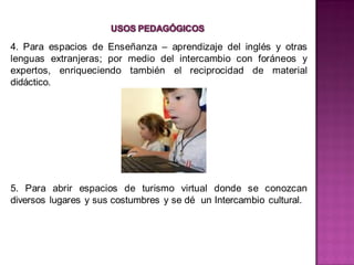 4. Para espacios de Enseñanza – aprendizaje del inglés y otras
lenguas extranjeras; por medio del intercambio con foráneos y
expertos, enriqueciendo también el reciprocidad de material
didáctico.




5. Para abrir espacios de turismo virtual donde se conozcan
diversos lugares y sus costumbres y se dé un Intercambio cultural.
 