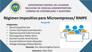 UNIVERSIDAD CENTRAL DEL ECUADOR
FALCULTAD DE CIENCIAS ADMINISTRATIVAS
CARRERA DE CONTABILIDAD Y AUDITORÍA
Régimen Impositivo para Microempresas/ RIMPE
Grupo #4
Integrantes:
• Bernal Sung Brian Soo
• Carrera YanchapaxiJosé Alejandro
• Espinosa Guambi Erika Fernanda
• Farinango Pacas Walter Denis
• Guamán Lechón Anahí Paulina
• Guamán MolinaCristian Alexander
• HidalgoVelastegui Richard Marlon
Docente: Dra. María Angélica García
Semestre: 2023-2023
 