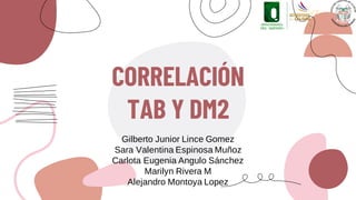 CORRELACIÓN
TAB Y DM2
Gilberto Junior Lince Gomez
Sara Valentina Espinosa Muñoz
Carlota Eugenia Angulo Sánchez
Marilyn Rivera M
Alejandro Montoya Lopez
 